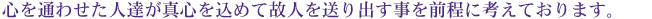 心を通わせた人達が真心を込めて故人を送り出す事を前程に考えております。